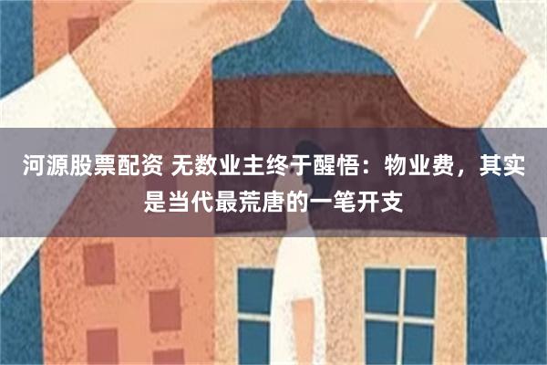 河源股票配资 无数业主终于醒悟：物业费，其实是当代最荒唐的一笔开支
