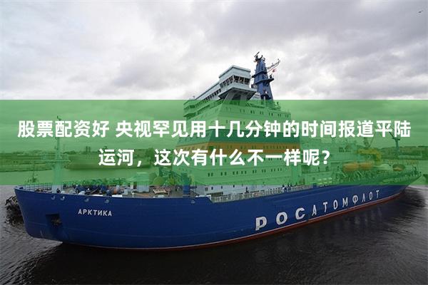 股票配资好 央视罕见用十几分钟的时间报道平陆运河，这次有什么不一样呢？