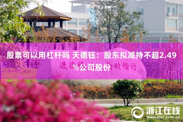 股票可以用杠杆吗 天德钰：股东拟减持不超2.49%公司股份