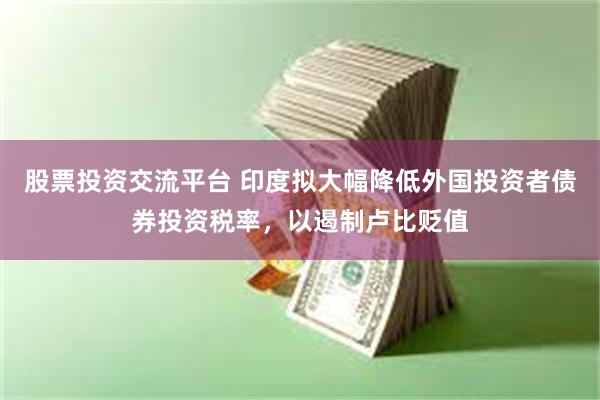 股票投资交流平台 印度拟大幅降低外国投资者债券投资税率，以遏制卢比贬值