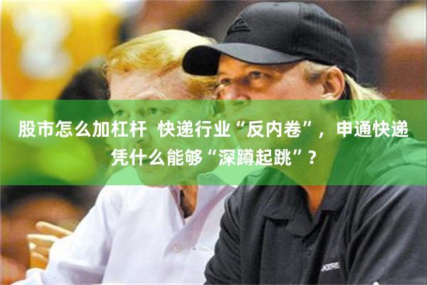 股市怎么加杠杆  快递行业“反内卷”，申通快递凭什么能够“深蹲起跳”？