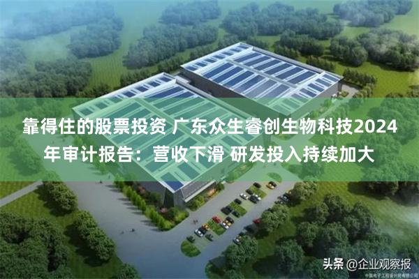 靠得住的股票投资 广东众生睿创生物科技2024年审计报告：营收下滑 研发投入持续加大