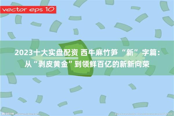 2023十大实盘配资 西牛麻竹笋 “新” 字篇:从“剥皮黄金”到领鲜百亿的新新向荣