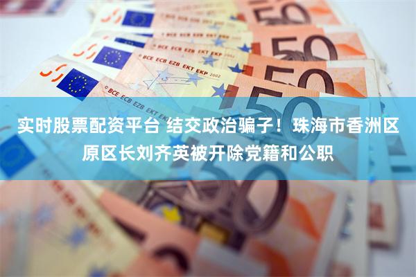 实时股票配资平台 结交政治骗子!珠海市香洲区原区长刘齐英被开除党籍和公职