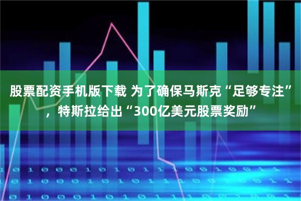股票配资手机版下载 为了确保马斯克“足够专注”，特斯拉给出“300亿美元股票奖励”