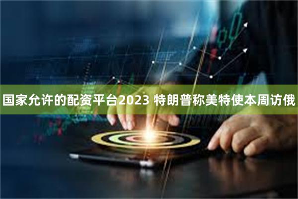 国家允许的配资平台2023 特朗普称美特使本周访俄