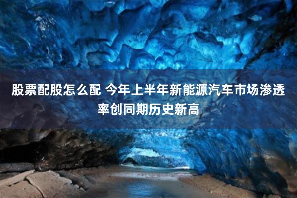 股票配股怎么配 今年上半年新能源汽车市场渗透率创同期历史新高