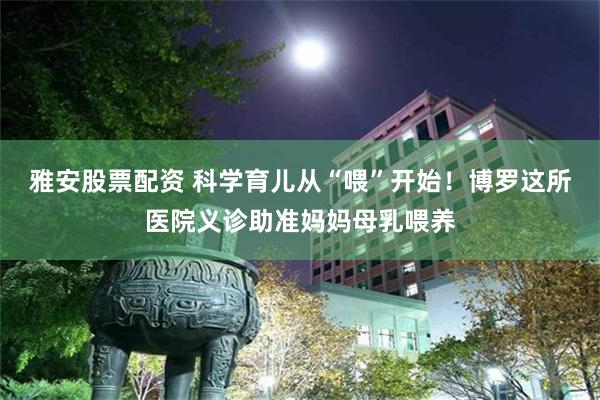雅安股票配资 科学育儿从“喂”开始！博罗这所医院义诊助准妈妈母乳喂养