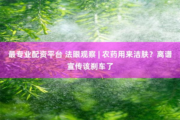 最专业配资平台 法眼观察 | 农药用来洁肤？离谱宣传该刹车了