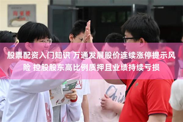 股票配资入门知识 万通发展股价连续涨停提示风险 控股股东高比例质押且业绩持续亏损
