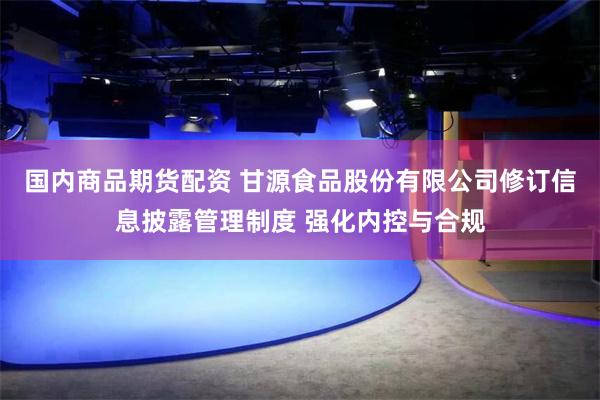 国内商品期货配资 甘源食品股份有限公司修订信息披露管理制度 强化内控与合规