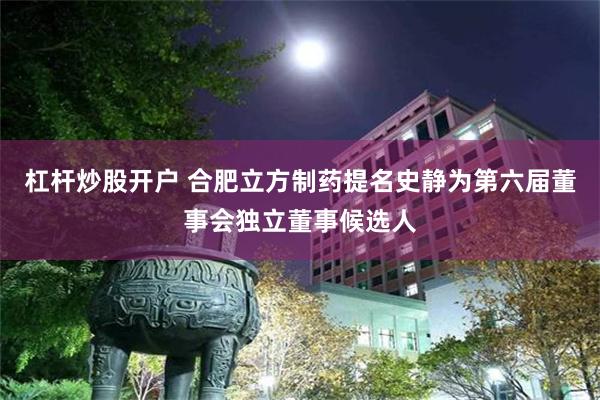 杠杆炒股开户 合肥立方制药提名史静为第六届董事会独立董事候选人