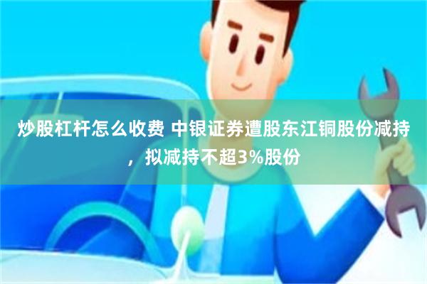 炒股杠杆怎么收费 中银证券遭股东江铜股份减持,拟减持不超3%股份