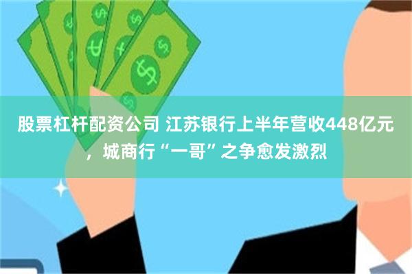 股票杠杆配资公司 江苏银行上半年营收448亿元，城商行“一哥”之争愈发激烈