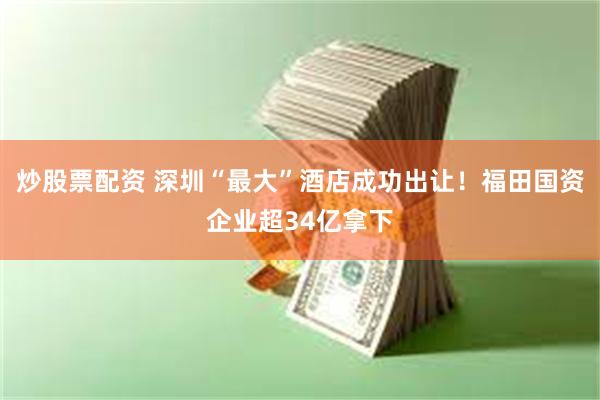 炒股票配资 深圳“最大”酒店成功出让!福田国资企业超34亿拿下