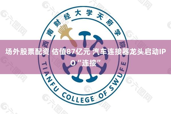 场外股票配资 估值87亿元 汽车连接器龙头启动IPO“连接”