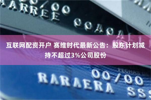 互联网配资开户 赛维时代最新公告：股东计划减持不超过3%公司股份