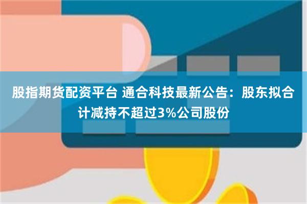 股指期货配资平台 通合科技最新公告：股东拟合计减持不超过3%公司股份