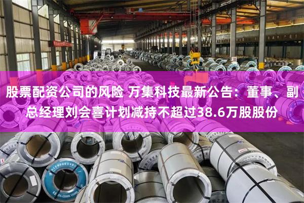 股票配资公司的风险 万集科技最新公告:董事、副总经理刘会喜计划减持不超过38.6万股股份