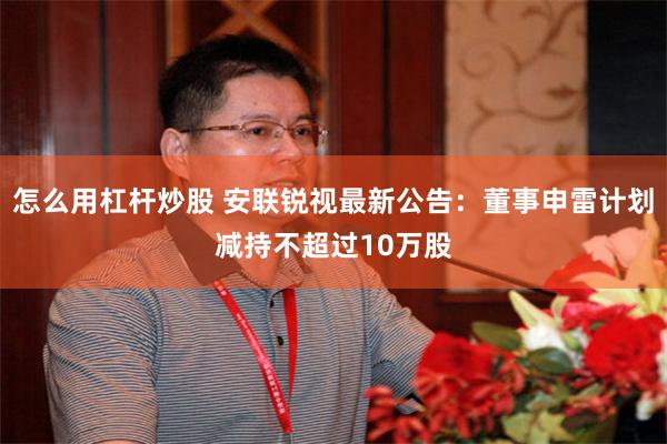 怎么用杠杆炒股 安联锐视最新公告：董事申雷计划减持不超过10万股