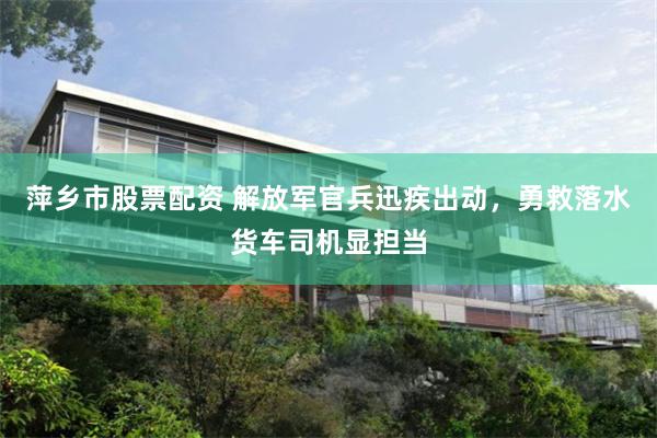 萍乡市股票配资 解放军官兵迅疾出动，勇救落水货车司机显担当