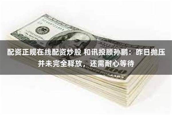 配资正规在线配资炒股 和讯投顾孙鹏：昨日抛压并未完全释放，还需耐心等待