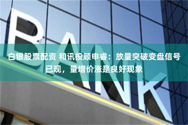 白银股票配资 和讯投顾申睿：放量突破变盘信号已现，量增价涨是良好现象
