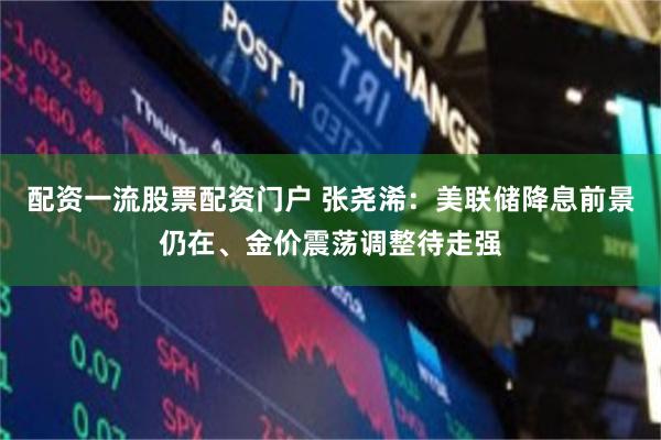 配资一流股票配资门户 张尧浠：美联储降息前景仍在、金价震荡调整待走强