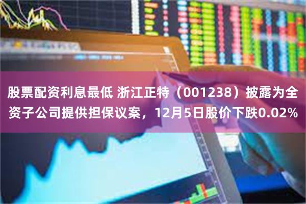 股票配资利息最低 浙江正特（001238）披露为全资子公司提供担保议案，12月5日股价下跌0.02%