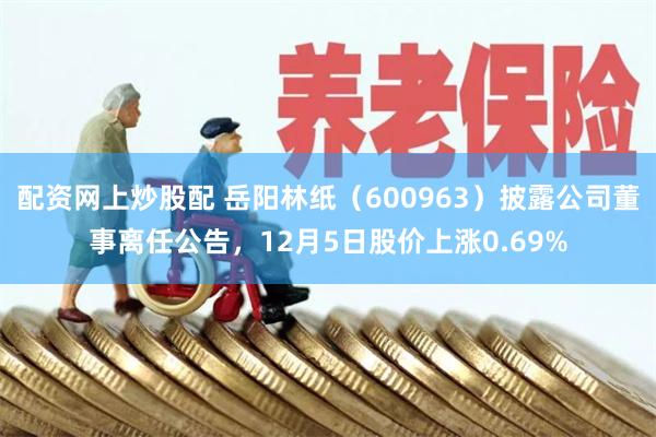配资网上炒股配 岳阳林纸（600963）披露公司董事离任公告，12月5日股价上涨0.69%