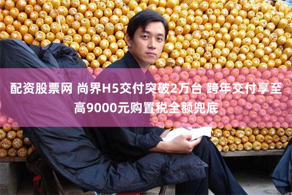 配资股票网 尚界H5交付突破2万台 跨年交付享至高9000元购置税全额兜底