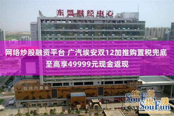 网络炒股融资平台 广汽埃安双12加推购置税兜底 至高享49999元现金返现