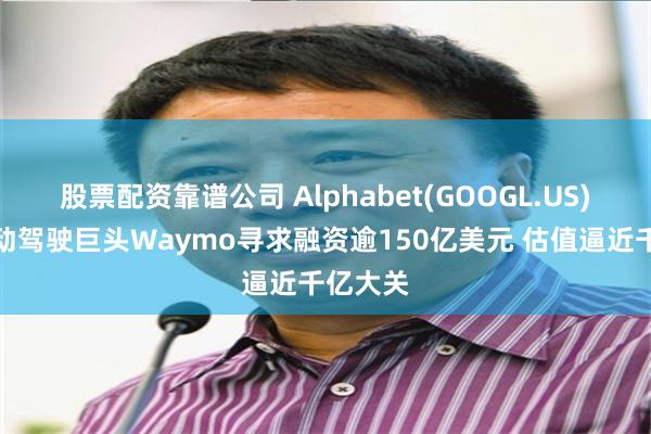 股票配资靠谱公司 Alphabet(GOOGL.US)旗下自动驾驶巨头Waymo寻求融资逾150亿美元 估值逼近千亿大关