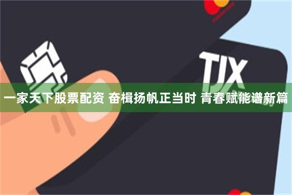 一家天下股票配资 奋楫扬帆正当时 青春赋能谱新篇