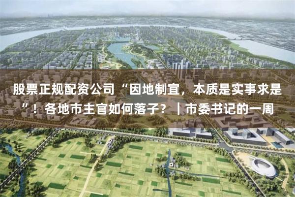 股票正规配资公司 “因地制宜，本质是实事求是”！各地市主官如何落子？｜市委书记的一周