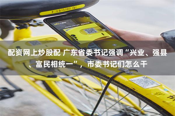 配资网上炒股配 广东省委书记强调“兴业、强县、富民相统一”,市委书记们怎么干