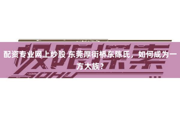 配资专业网上炒股 东莞厚街桥东陈氏，如何成为一方大族？