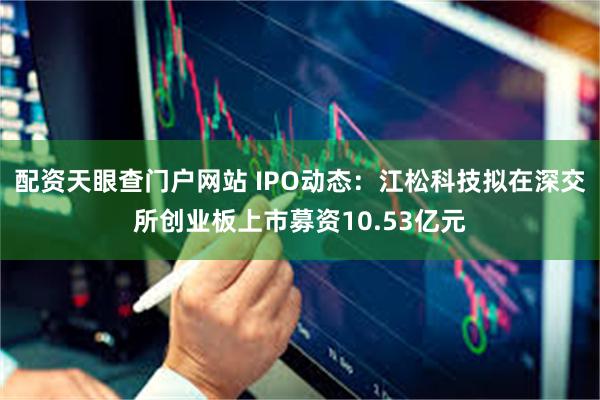 配资天眼查门户网站 IPO动态：江松科技拟在深交所创业板上市募资10.53亿元
