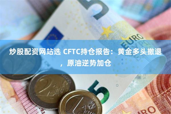 炒股配资网站选 CFTC持仓报告：黄金多头撤退，原油逆势加仓