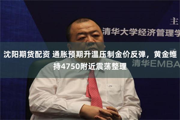 沈阳期货配资 通胀预期升温压制金价反弹，黄金维持4750附近震荡整理