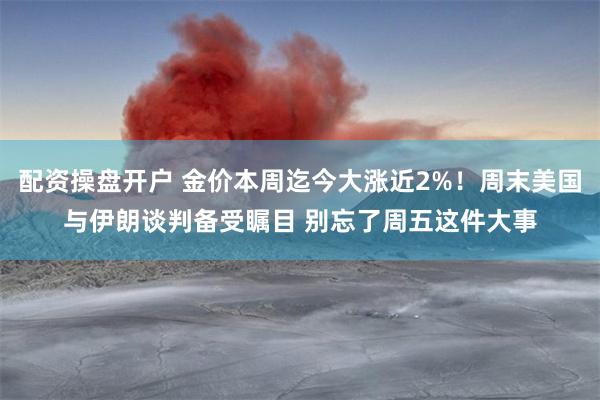 配资操盘开户 金价本周迄今大涨近2%！周末美国与伊朗谈判备受瞩目 别忘了周五这件大事
