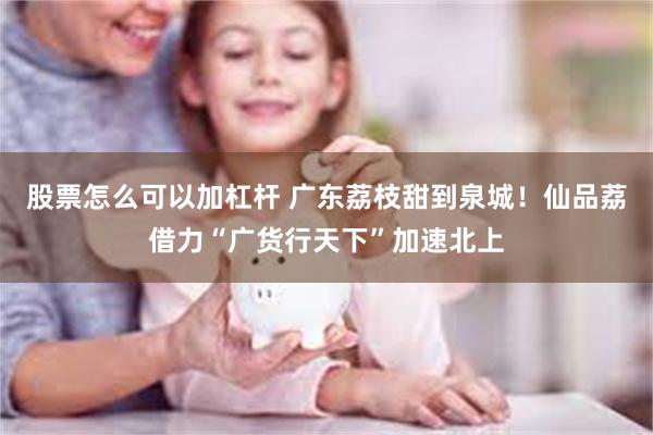 股票怎么可以加杠杆 广东荔枝甜到泉城！仙品荔借力“广货行天下”加速北上