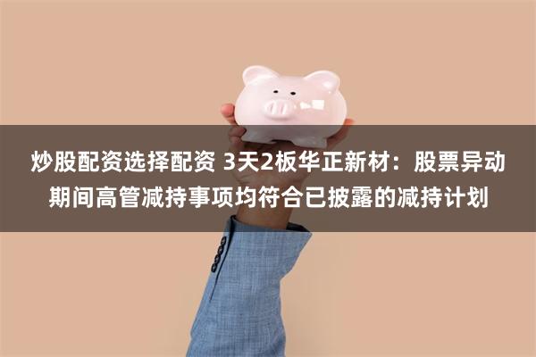 炒股配资选择配资 3天2板华正新材：股票异动期间高管减持事项均符合已披露的减持计划