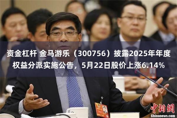 资金杠杆 金马游乐（300756）披露2025年年度权益分派实施公告，5月22日股价上涨6.14%