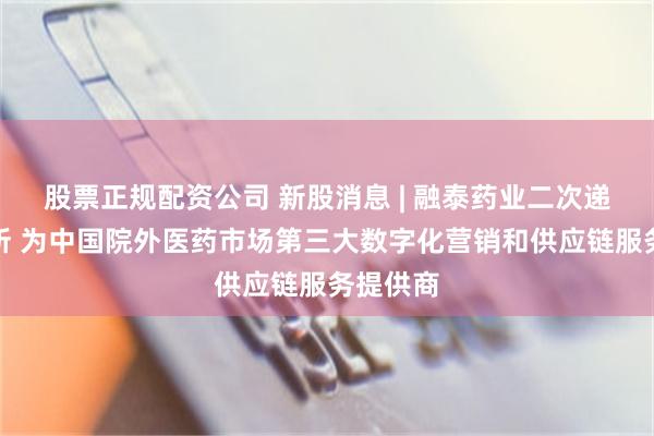 股票正规配资公司 新股消息 | 融泰药业二次递表港交所 为中国院外医药市场第三大数字化营销和供应链服务提供商