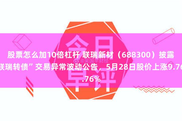 股票怎么加10倍杠杆 联瑞新材（688300）披露“联瑞转债”交易异常波动公告，5月28日股价上涨9.76%