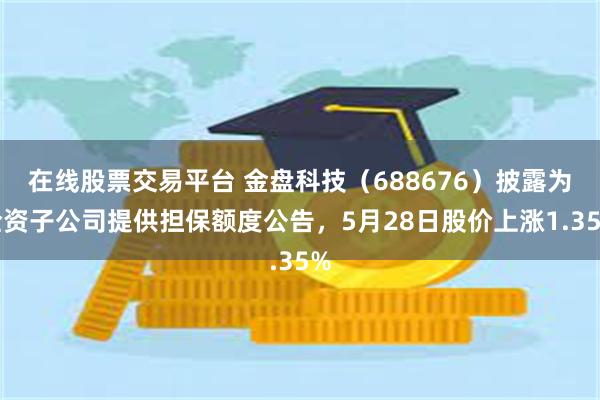 在线股票交易平台 金盘科技（688676）披露为全资子公司提供担保额度公告，5月28日股价上涨1.35%