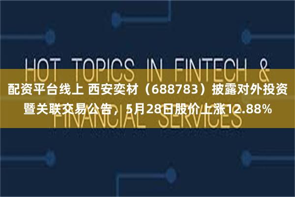 配资平台线上 西安奕材（688783）披露对外投资暨关联交易公告，5月28日股价上涨12.88%