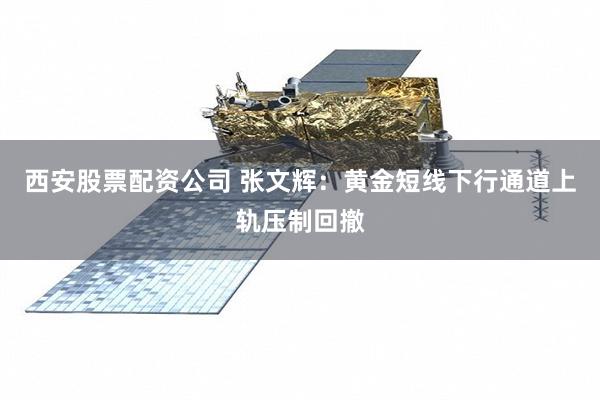 西安股票配资公司 张文辉：黄金短线下行通道上轨压制回撤