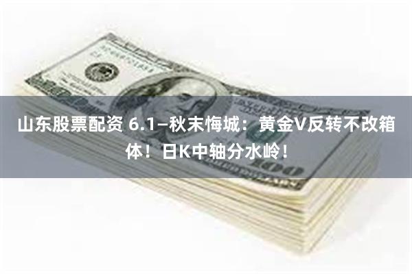 山东股票配资 6.1—秋末悔城：黄金V反转不改箱体！日K中轴分水岭！